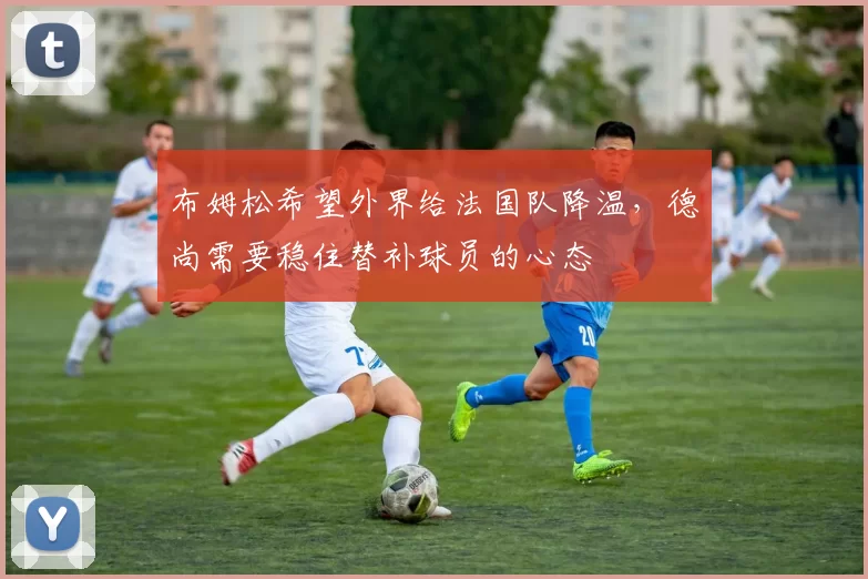 布姆松希望外界给法国队降温，德尚需要稳住替补球员的心态