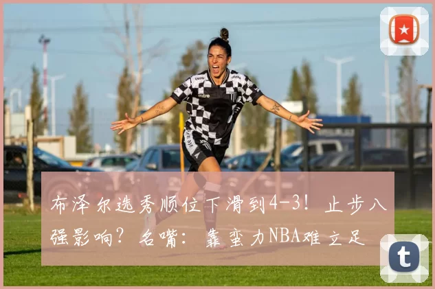 布泽尔选秀顺位下滑到4-3！止步八强影响？名嘴：靠蛮力NBA难立足