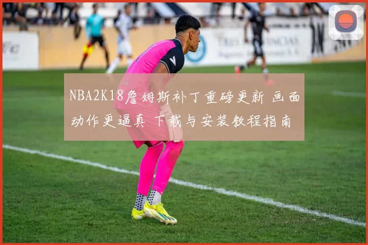 NBA2K18詹姆斯补丁重磅更新 画面动作更逼真 下载与安装教程指南