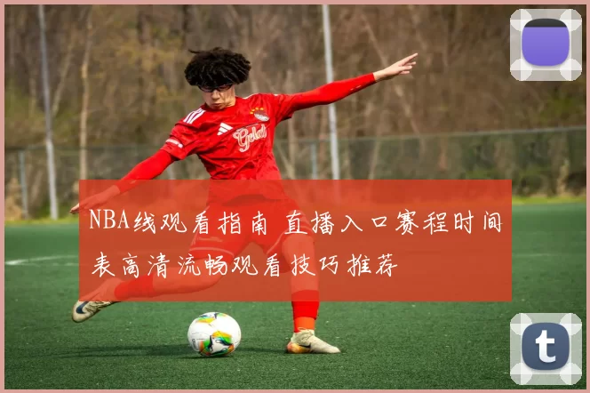 NBA线观看指南 直播入口赛程时间表高清流畅观看技巧推荐