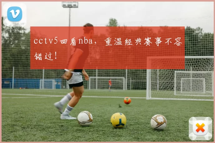 cctv5回看nba，重温经典赛事不容错过！