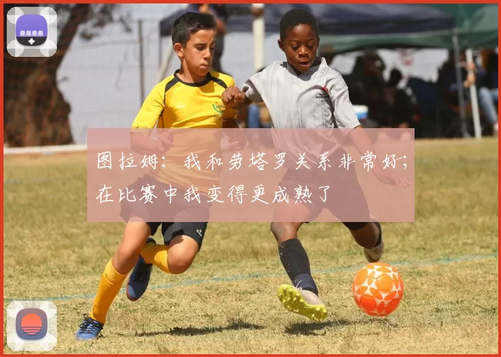 图拉姆：我和劳塔罗关系非常好；在比赛中我变得更成熟了