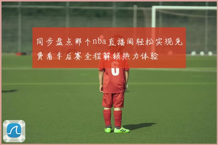 同步盘点那个nba直播间轻松实现免费看季后赛全程解锁热力体验