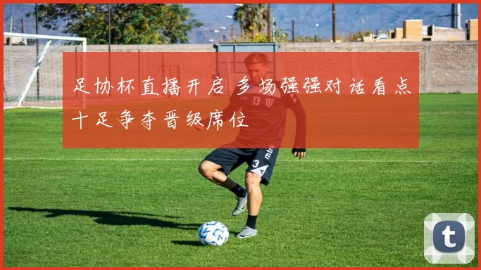 足协杯直播开启 多场强强对话看点十足争夺晋级席位