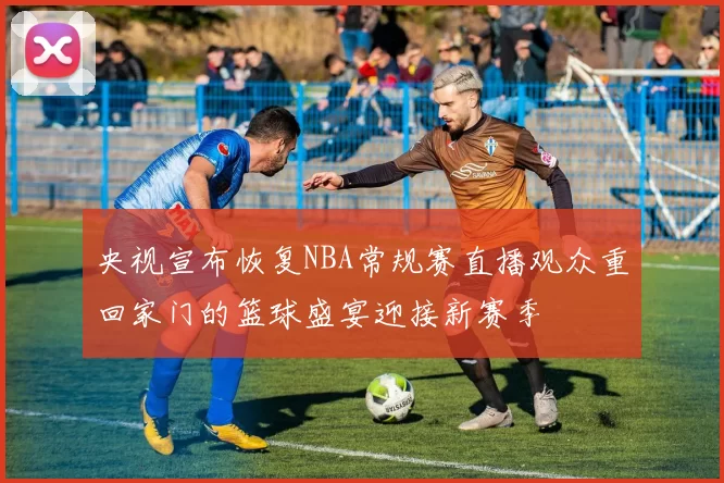 央视宣布恢复NBA常规赛直播观众重回家门的篮球盛宴迎接新赛季