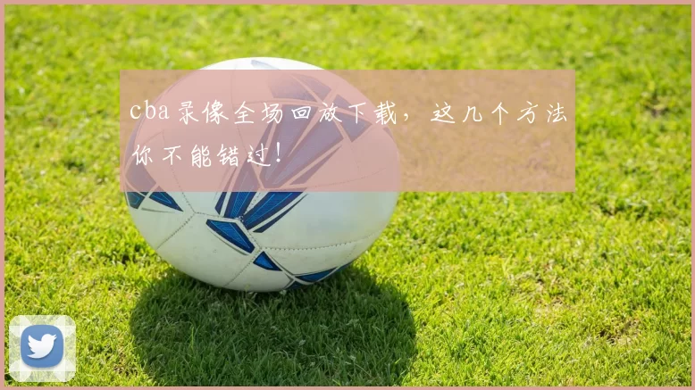 cba录像全场回放下载，这几个方法你不能错过！