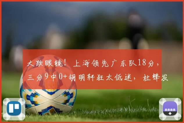 大跌眼镜！上海领先广东队18分，三分9中0+胡明轩狂太低迷，杜锋发飙