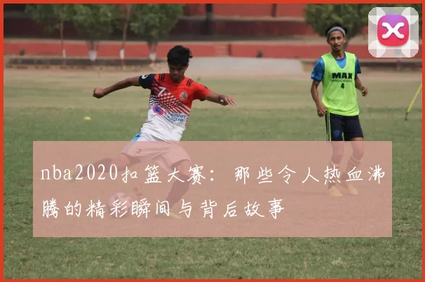 nba2020扣篮大赛：那些令人热血沸腾的精彩瞬间与背后故事