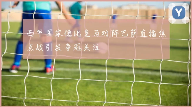 西甲国家德比皇马对阵巴萨直播焦点战引发争冠关注