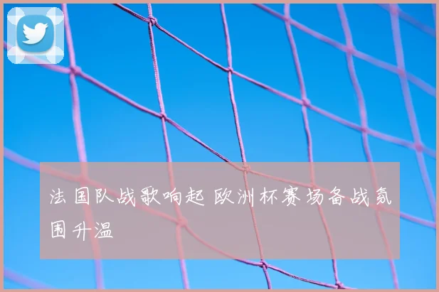 法国队战歌响起 欧洲杯赛场备战氛围升温