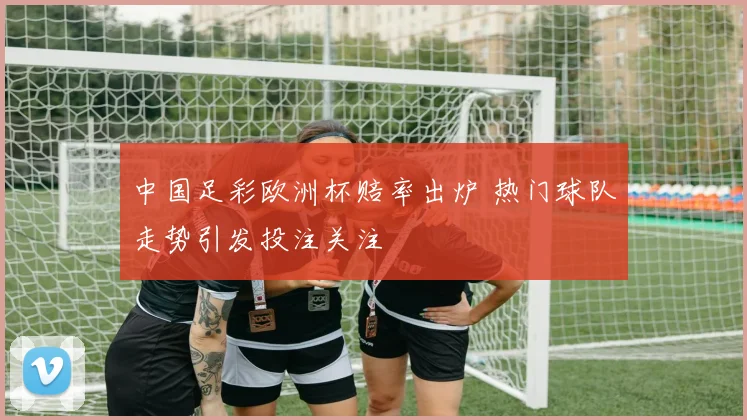 中国足彩欧洲杯赔率出炉 热门球队走势引发投注关注