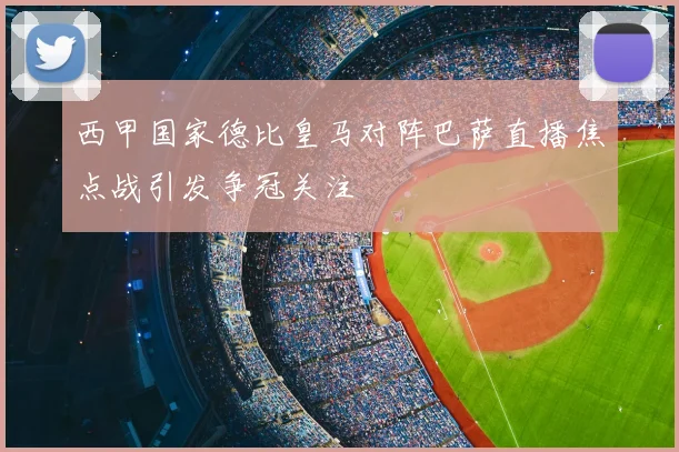 西甲国家德比皇马对阵巴萨直播焦点战引发争冠关注